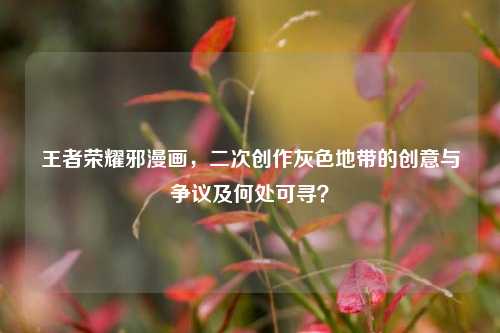 王者荣耀邪漫画,二次创作灰色地带的创意与争议及何处可寻?