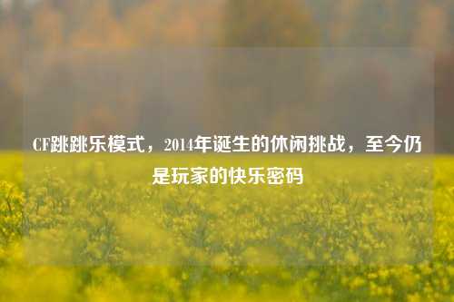 CF跳跳乐模式,2014年诞生的休闲挑战,至今仍是玩家的快乐密码