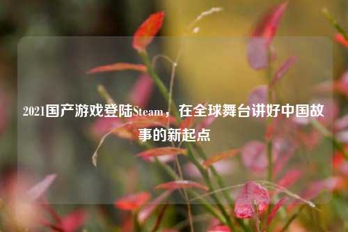 2021国产游戏登陆Steam,在全球舞台讲好中国故事的新起点