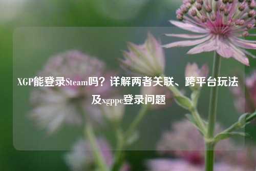 XGP能登录Steam吗？详解两者关联、跨平台玩法及xgppc登录问题