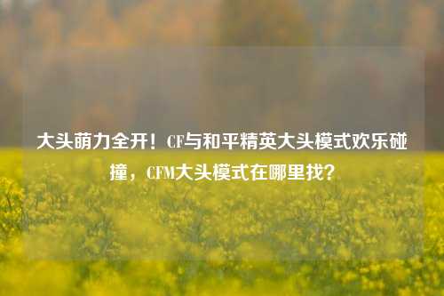 大头萌力全开!CF与和平精英大头模式欢乐碰撞,CFM大头模式在哪里找?