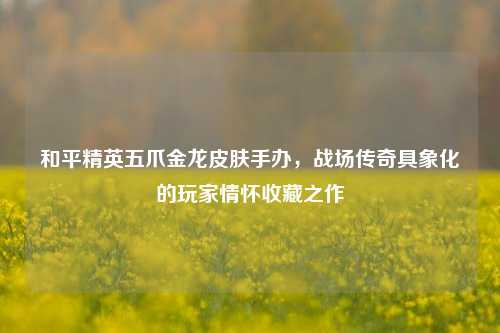 和平精英五爪金龙皮肤手办,战场传奇具象化的玩家情怀收藏之作