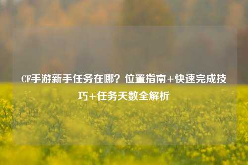 CF手游新手任务在哪?位置指南+快速完成技巧+任务天数全解析