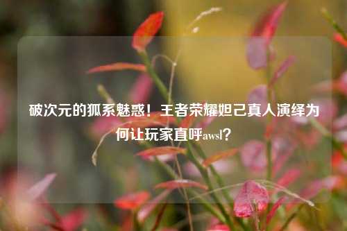 破次元的狐系魅惑!王者荣耀妲己真人演绎为何让玩家直呼awsl?