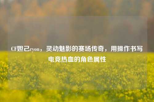 CF妲己ryon,灵动魅影的赛场传奇,用操作书写电竞热血的角色属性