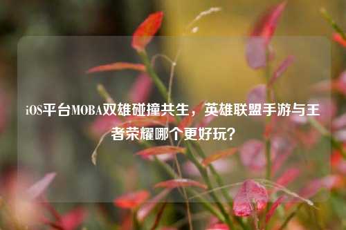 iOS平台MOBA双雄碰撞共生,英雄联盟手游与王者荣耀哪个更好玩?