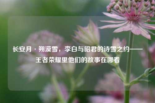 长安月·朔漠雪，李白与昭君的诗雪之约——王者荣耀里他们的故事在哪看