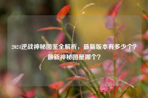 2024逆战神秘图鉴全解析，最新版本有多少个？最新神秘图是哪个？