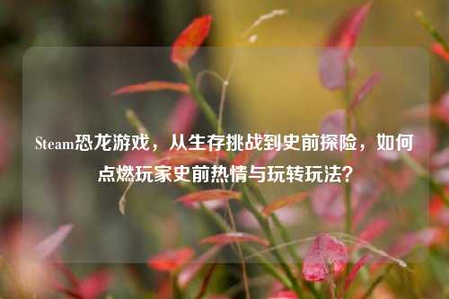 Steam恐龙游戏,从生存挑战到史前探险,如何点燃玩家史前热情与玩转玩法?