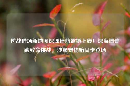 逆战猎场新地图深渊迷航震撼上线!深海遗迹藏致命挑战,沙渊宠物箱同步登场