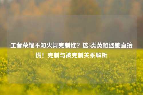 王者荣耀不知火舞克制谁?这5类英雄遇她直接慌!克制与被克制关系解析