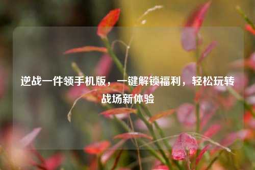 逆战一件领手机版，一键解锁福利，轻松玩转战场新体验