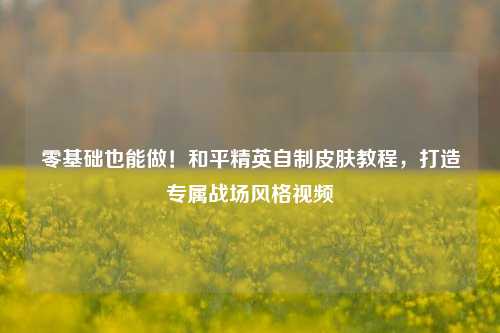 零基础也能做!和平精英自制皮肤教程,打造专属战场风格视频