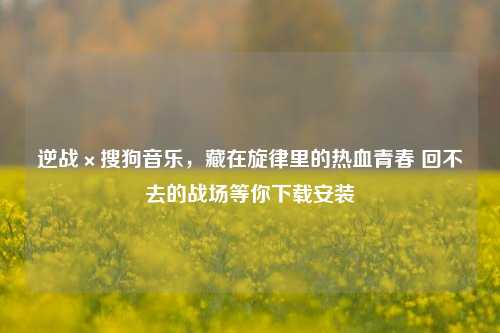 逆战×搜狗音乐，藏在旋律里的热血青春 回不去的战场等你下载安装