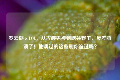 罗云熙×LOL,从古装男神到峡谷野王,反差萌锁了!他演过的这些剧你追过吗?