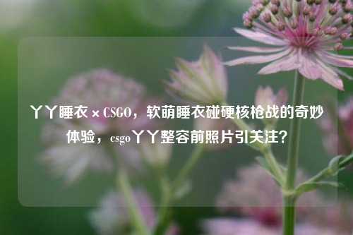 丫丫睡衣×CSGO,软萌睡衣碰硬核枪战的奇妙体验,csgo丫丫整容前照片引关注?