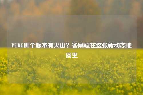 PUBG哪个版本有火山?答案藏在这张新动态地图里