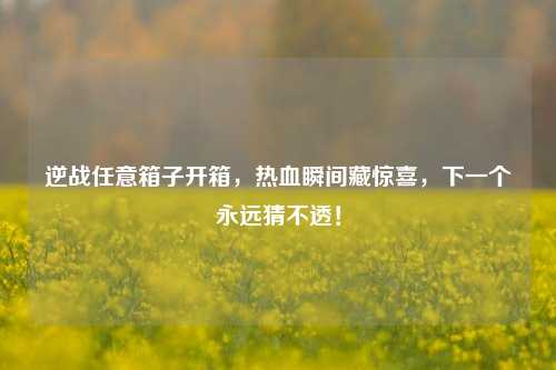 逆战任意箱子开箱,热血瞬间藏惊喜,下一个永远猜不透!